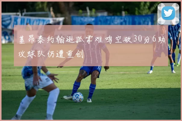 基昂泰约翰逊孤掌难鸣空砍30分6助攻球队仍遭重创