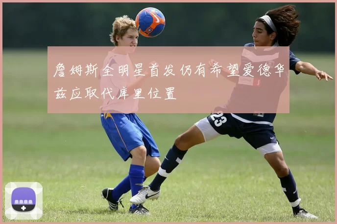 詹姆斯全明星首发仍有希望爱德华兹应取代库里位置