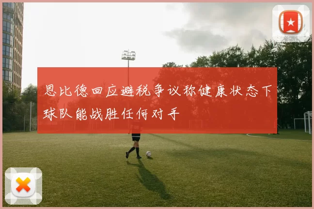 恩比德回应避税争议称健康状态下球队能战胜任何对手