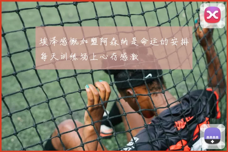 埃泽感慨加盟阿森纳是命运的安排每天训练场上心存感激