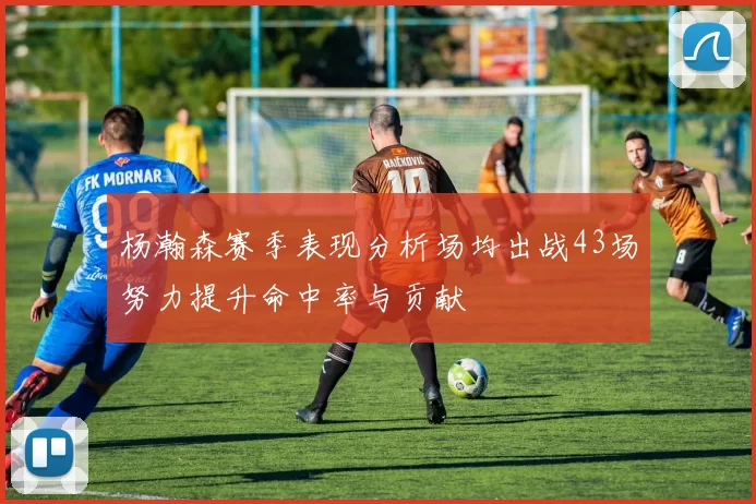 杨瀚森赛季表现分析场均出战43场努力提升命中率与贡献