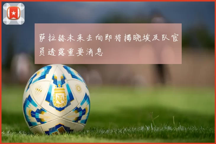 萨拉赫未来去向即将揭晓埃及队官员透露重要消息