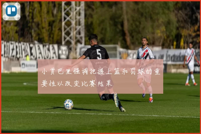 小贾巴里强调把握上篮和罚球的重要性以改变比赛结果