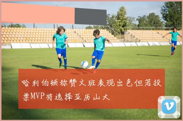 哈利伯顿称赞文班表现出色但若投票MVP将选择亚历山大