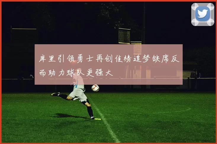 库里引领勇士再创佳绩追梦缺席反而助力球队更强大