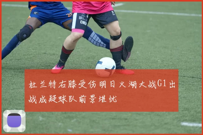 杜兰特右膝受伤明日火湖大战G1出战成疑球队前景堪忧