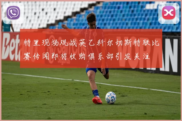 特里现场观战英乙科尔切斯特联比赛传闻即将收购俱乐部引发关注
