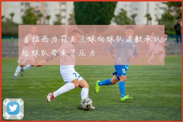 吉拉西为罚丢点球向球队道歉承认给球队带来了压力