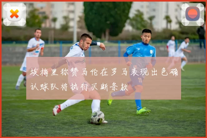 埃梅里称赞马伦在罗马表现出色确认球队将执行买断条款